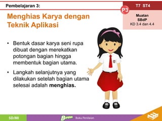 Menghias Karya dengan
Teknik Aplikasi
T7 ST4
P3
Muatan
SBdP
KD 3.4 dan 4.4
Pembelajaran 3:
• Bentuk dasar karya seni rupa
dibuat dengan merekatkan
potongan bagian hingga
membentuk bagian utama.
• Langkah selanjutnya yang
dilakukan setelah bagian utama
selesai adalah menghias.
 