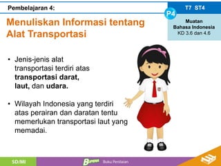 Menuliskan Informasi tentang
Alat Transportasi
T7 ST4
P4
Muatan
Bahasa Indonesia
KD 3.6 dan 4.6
Pembelajaran 4:
• Jenis-jenis alat
transportasi terdiri atas
transportasi darat,
laut, dan udara.
• Wilayah Indonesia yang terdiri
atas perairan dan daratan tentu
memerlukan transportasi laut yang
memadai.
 