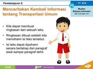 Menceritakan Kembali Informasi
tentang Transportasi Umum
T7 ST4
P5
Muatan
Bahasa Indonesia
KD 3.6 dan 4.6
Pembelajaran 5:
• Kita dapat membuat
ringkasan dari sebuah teks.
• Ringkasan dibuat setelah kita
memahami isi teks tersebut.
• Isi teks dapat dipahami
secara bertahap dari paragraf
awal sampai paragraf akhir.
 
