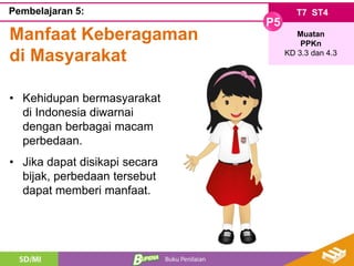 T7 ST4
P5
Muatan
PPKn
KD 3.3 dan 4.3
Pembelajaran 5:
Manfaat Keberagaman
di Masyarakat
• Kehidupan bermasyarakat
di Indonesia diwarnai
dengan berbagai macam
perbedaan.
• Jika dapat disikapi secara
bijak, perbedaan tersebut
dapat memberi manfaat.
 