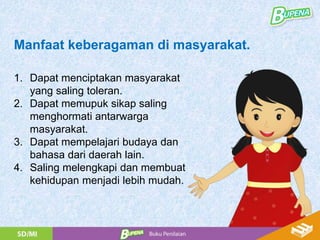 1. Dapat menciptakan masyarakat
yang saling toleran.
2. Dapat memupuk sikap saling
menghormati antarwarga
masyarakat.
3. Dapat mempelajari budaya dan
bahasa dari daerah lain.
4. Saling melengkapi dan membuat
kehidupan menjadi lebih mudah.
Manfaat keberagaman di masyarakat.
 