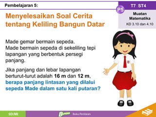 Menyelesaikan Soal Cerita
tentang Keliling Bangun Datar
T7 ST4
P5
Muatan
Matematika
KD 3.10 dan 4.10
Pembelajaran 5:
Made gemar bermain sepeda.
Made bermain sepeda di sekeliling tepi
lapangan yang berbentuk persegi
panjang.
Jika panjang dan lebar lapangan
berturut-turut adalah 16 m dan 12 m,
berapa panjang lintasan yang dilalui
sepeda Made dalam satu kali putaran?
 
