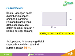 Bentuk lapangan dapat
digambarkan seperti
gambar di samping.
Panjang lintasan yang
dilalui sepeda Made
dalam satu kali putaran =
keliling persegi panjang
Penyelesaian:
Jadi, panjang lintasan yang dilalui
sepeda Made dalam satu kali
putaran adalah 56 m.
Keliling = 16 + 12 + 16 + 12 = 56 m
 