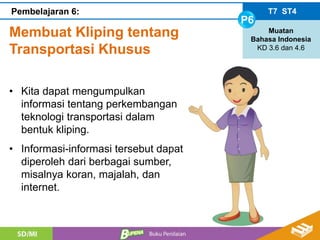 Membuat Kliping tentang
Transportasi Khusus
T7 ST4
P6
Muatan
Bahasa Indonesia
KD 3.6 dan 4.6
Pembelajaran 6:
• Kita dapat mengumpulkan
informasi tentang perkembangan
teknologi transportasi dalam
bentuk kliping.
• Informasi-informasi tersebut dapat
diperoleh dari berbagai sumber,
misalnya koran, majalah, dan
internet.
 