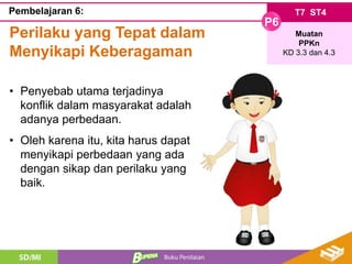 T7 ST4
P6
Muatan
PPKn
KD 3.3 dan 4.3
Pembelajaran 6:
Perilaku yang Tepat dalam
Menyikapi Keberagaman
• Penyebab utama terjadinya
konflik dalam masyarakat adalah
adanya perbedaan.
• Oleh karena itu, kita harus dapat
menyikapi perbedaan yang ada
dengan sikap dan perilaku yang
baik.
 
