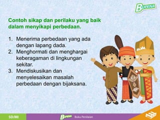 1. Menerima perbedaan yang ada
dengan lapang dada.
2. Menghormati dan menghargai
keberagaman di lingkungan
sekitar.
3. Mendiskusikan dan
menyelesaikan masalah
perbedaan dengan bijaksana.
Contoh sikap dan perilaku yang baik
dalam menyikapi perbedaan.
 