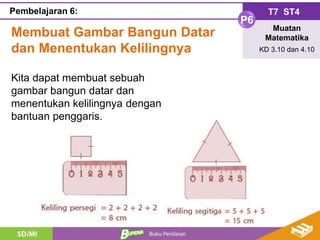 Membuat Gambar Bangun Datar
dan Menentukan Kelilingnya
T7 ST4
P6
Muatan
Matematika
KD 3.10 dan 4.10
Pembelajaran 6:
Kita dapat membuat sebuah
gambar bangun datar dan
menentukan kelilingnya dengan
bantuan penggaris.
 