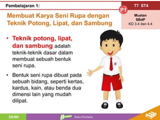 Membuat Karya Seni Rupa dengan
Teknik Potong, Lipat, dan Sambung
T7 ST4
P1
Muatan
SBdP
KD 3.4 dan 4.4
Pembelajaran 1:
• Teknik potong, lipat,
dan sambung adalah
teknik-teknik dasar dalam
membuat sebuah bentuk
seni rupa.
• Bentuk seni rupa dibuat pada
sebuah bidang, seperti kertas,
kardus, kain, atau benda dua
dimensi lain yang mudah
dilipat.
 
