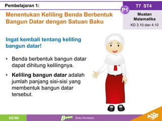 Menentukan Keliling Benda Berbentuk
Bangun Datar dengan Satuan Baku
T7 ST4
P1
Muatan
Matematika
KD 3.10 dan 4.10
Pembelajaran 1:
Ingat kembali tentang keliling
bangun datar!
• Benda berbentuk bangun datar
dapat dihitung kelilingnya.
• Keliling bangun datar adalah
jumlah panjang sisi-sisi yang
membentuk bangun datar
tersebut.
 
