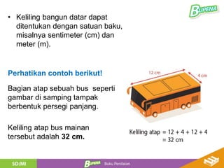 • Keliling bangun datar dapat
ditentukan dengan satuan baku,
misalnya sentimeter (cm) dan
meter (m).
Perhatikan contoh berikut!
Bagian atap sebuah bus seperti
gambar di samping tampak
berbentuk persegi panjang.
Keliling atap bus mainan
tersebut adalah 32 cm.
 