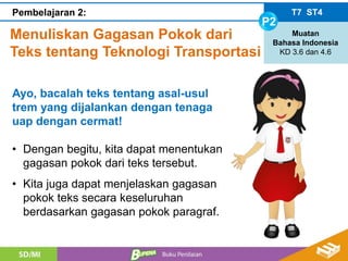 Menuliskan Gagasan Pokok dari
Teks tentang Teknologi Transportasi
T7 ST4
P2
Muatan
Bahasa Indonesia
KD 3.6 dan 4.6
Pembelajaran 2:
Ayo, bacalah teks tentang asal-usul
trem yang dijalankan dengan tenaga
uap dengan cermat!
• Dengan begitu, kita dapat menentukan
gagasan pokok dari teks tersebut.
• Kita juga dapat menjelaskan gagasan
pokok teks secara keseluruhan
berdasarkan gagasan pokok paragraf.
 