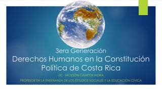 3era Generación
Derechos Humanos en la Constitución
Política de Costa Rica
LIC. JACKSON CAMPOS MORA
PROFESOR EN LA ENSEÑANZA DE LOS ESTUDIOS SOCIALES Y LA EDUCACIÓN CÍVICA
 