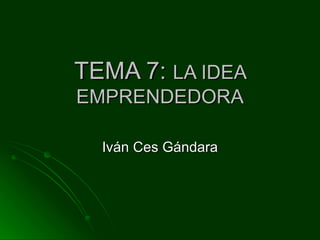 TEMA 7:  LA IDEA EMPRENDEDORA Iván Ces Gándara 