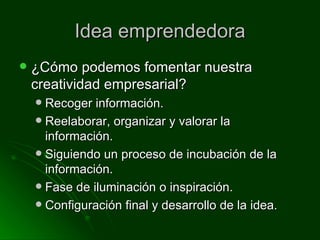 Idea emprendedora ¿Cómo podemos fomentar nuestra creatividad empresarial? Recoger información. Reelaborar, organizar y valorar la información. Siguiendo un proceso de incubación de la información. Fase de iluminación o inspiración. Configuración final y desarrollo de la idea.