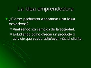 La idea emprendedora ¿Como podemos encontrar una idea novedosa? Analizando los cambios de la sociedad. Estudiando como ofrecer un producto o servicio que pueda satisfacer más al cliente.