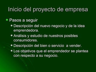 Inicio del proyecto de empresa Pasos a seguir Descripción del nuevo negocio y de la idea emprendedora. Análisis y estudio de nuestros posibles consumidores. Descripción del bien o servicio a vender. Los objetivos que el emprendedor se plantea con respecto a su negocio.