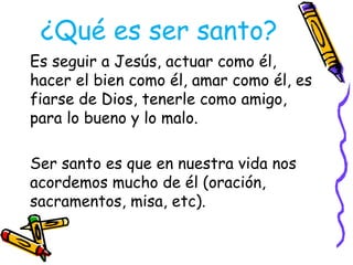 ¿Qué es ser santo?
Es seguir a Jesús, actuar como él,
hacer el bien como él, amar como él, es
fiarse de Dios, tenerle como amigo,
para lo bueno y lo malo.
Ser santo es que en nuestra vida nos
acordemos mucho de él (oración,
sacramentos, misa, etc).
 