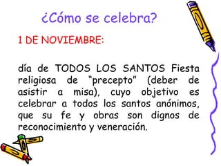 ¿Cómo se celebra?
1 DE NOVIEMBRE:
día de TODOS LOS SANTOS Fiesta
religiosa de “precepto” (deber de
asistir a misa), cuyo objetivo es
celebrar a todos los santos anónimos,
que su fe y obras son dignos de
reconocimiento y veneración.
 