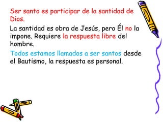 Ser santo es participar de la santidad de
Dios.
La santidad es obra de Jesús, pero Él no la
impone. Requiere la respuesta libre del
hombre.
Todos estamos llamados a ser santos desde
el Bautismo, la respuesta es personal.
 