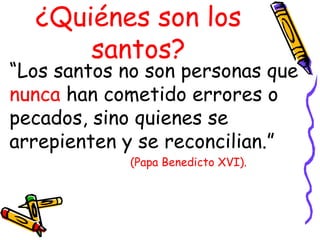 ¿Quiénes son los
santos?
“Los santos no son personas que
nunca han cometido errores o
pecados, sino quienes se
arrepienten y se reconcilian.”
(Papa Benedicto XVI).
 