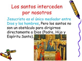 Los santos interceden
por nosotros
Jesucristo es el único mediador entre
Dios y los hombres, Pero los santos no
son un obstáculo para dirigirnos
directamente a Dios (Padre, Hijo y
Espíritu Santo).
 