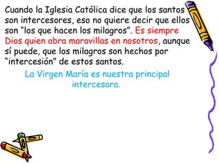 Cuando la Iglesia Católica dice que los santos
son intercesores, eso no quiere decir que ellos
son “los que hacen los milagros”. Es siempre
Dios quien obra maravillas en nosotros, aunque
sí puede, que los milagros son hechos por
“intercesión” de estos santos.
La Virgen María es nuestra principal
intercesora.
 