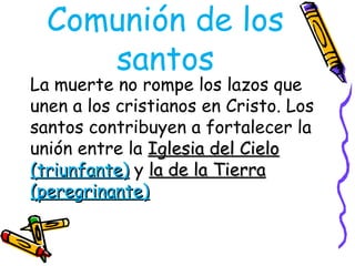 Comunión de los
santos
La muerte no rompe los lazos que
unen a los cristianos en Cristo. Los
santos contribuyen a fortalecer la
unión entre la Iglesia del Cielo
Iglesia del Cielo
(triunfante)
(triunfante) y la de la Tierra
la de la Tierra
(peregrinante)
(peregrinante)
 