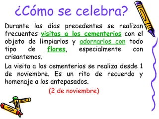 ¿Cómo se celebra?
Durante los días precedentes se realizan
frecuentes visitas a los cementerios con el
objeto de limpiarlos y adornarlos con todo
tipo de flores, especialmente con
crisantemos.
La visita a los cementerios se realiza desde 1
de noviembre. Es un rito de recuerdo y
homenaje a los antepasados.
(2 de noviembre)
 