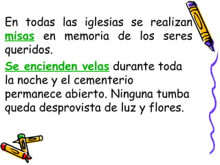En todas las iglesias se realizan
misas en memoria de los seres
queridos.
Se encienden velas durante toda
la noche y el cementerio
permanece abierto. Ninguna tumba
queda desprovista de luz y flores.
 
