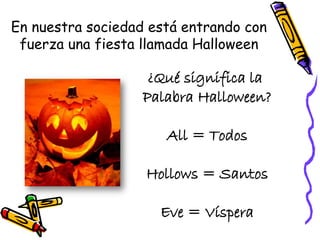 En nuestra sociedad está entrando con
fuerza una fiesta llamada Halloween
¿Qué significa la
Palabra Halloween?
All = Todos
Hollows = Santos
Eve = Víspera
 