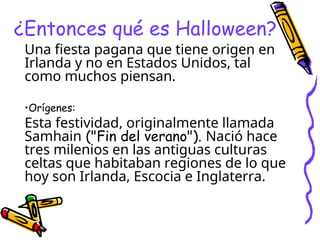 ¿Entonces qué es Halloween?
Una fiesta pagana que tiene origen en
Irlanda y no en Estados Unidos, tal
como muchos piensan.
•Orígenes:
Esta festividad, originalmente llamada
Samhain ("Fin del verano"). Nació hace
tres milenios en las antiguas culturas
celtas que habitaban regiones de lo que
hoy son Irlanda, Escocia e Inglaterra.
 