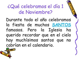 ¿Qué celebramos el día 1
de Noviembre?
Durante todo el año celebramos
la fiesta de muchos SANTOS
famosos. Pero la Iglesia ha
querido recordar que en el cielo
hay muchísimos santos que no
cabrían en el calendario.
 