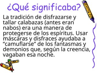 ¿Qué significaba?
La tradición de disfrazarse y
tallar calabazas (antes eran
nabos) era una manera de
protegerse de los espíritus. Usar
máscaras y disfraces ayudaba a
“camuflarse” de los fantasmas y
demonios que, según la creencia,
vagaban esa noche.
 