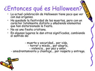 ¿Entonces qué es Halloween?
• La actual celebración de Halloween tiene poco que ver
con sus orígenes.
• Ha quedado la festividad de los muertos, pero con un
carácter totalmente distinto y añadiendo elementos
que han distorsionado la fiesta.
• No es una fiesta cristiana.
• En algunos lugares le dan otros significados, cambiando
el sentido de:
- muerte y oscuridad... por vida,
- terror y miedo... por alegría,
- violencia... por paz y amor,
- amedrentamiento y chantaje... por respeto y entrega.
 