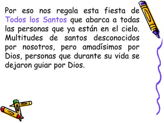 Por eso nos regala esta fiesta de
Todos los Santos que abarca a todas
las personas que ya están en el cielo.
Multitudes de santos desconocidos
por nosotros, pero amadísimos por
Dios, personas que durante su vida se
dejaron guiar por Dios.
 