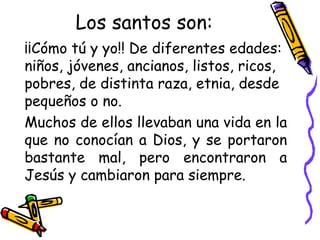 Los santos son:
¡¡Cómo tú y yo!! De diferentes edades:
niños, jóvenes, ancianos, listos, ricos,
pobres, de distinta raza, etnia, desde
pequeños o no.
Muchos de ellos llevaban una vida en la
que no conocían a Dios, y se portaron
bastante mal, pero encontraron a
Jesús y cambiaron para siempre.
 