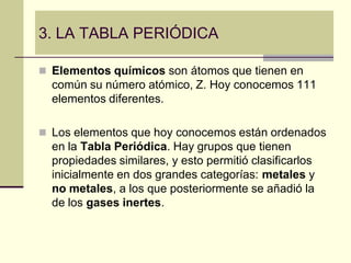 3. LA TABLA PERIÓDICA

 Elementos químicos son átomos que tienen en
  común su número atómico, Z. Hoy conocemos 111
  elementos diferentes.

 Los elementos que hoy conocemos están ordenados
  en la Tabla Periódica. Hay grupos que tienen
  propiedades similares, y esto permitió clasificarlos
  inicialmente en dos grandes categorías: metales y
  no metales, a los que posteriormente se añadió la
  de los gases inertes.
 