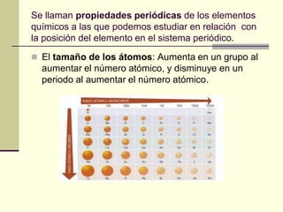 Se llaman propiedades periódicas de los elementos
químicos a las que podemos estudiar en relación con
la posición del elemento en el sistema periódico.

 El tamaño de los átomos: Aumenta en un grupo al
  aumentar el número atómico, y disminuye en un
  periodo al aumentar el número atómico.
 