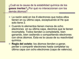 ¿Cuál es la causa de la estabilidad química de los
gases inertes?¿Por qué no interaccionan con los
demás átomos?

 La razón está en los 8 electrones que todos ellos
  tienen en su última capa, exceptuando el He que
  solo tiene 2.
 Cuando lo elementos tienen menos de ocho
  electrones en su última capa, decimos que la tienen
  incompleta. Todos tienden a completarla, bien
  ganando, bien cediendo o compartiendo electrones
  con otros átomos. Esta es la causa de su reactividad
  química.
 Regla del octeto: los átomos tienden a ganar,
  perder o compartir electrones hasta completar su
  última capa con ocho electrones (capa de valencia).
 