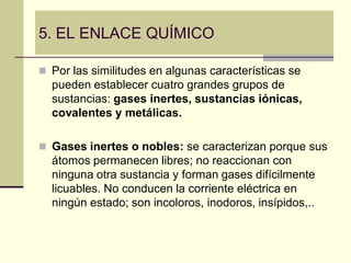 5. EL ENLACE QUÍMICO

 Por las similitudes en algunas características se
  pueden establecer cuatro grandes grupos de
  sustancias: gases inertes, sustancias iónicas,
  covalentes y metálicas.

 Gases inertes o nobles: se caracterizan porque sus
  átomos permanecen libres; no reaccionan con
  ninguna otra sustancia y forman gases difícilmente
  licuables. No conducen la corriente eléctrica en
  ningún estado; son incoloros, inodoros, insípidos,..
 