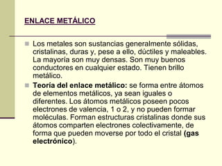 ENLACE METÁLICO


 Los metales son sustancias generalmente sólidas,
  cristalinas, duras y, pese a ello, dúctiles y maleables.
  La mayoría son muy densas. Son muy buenos
  conductores en cualquier estado. Tienen brillo
  metálico.
 Teoría del enlace metálico: se forma entre átomos
  de elementos metálicos, ya sean iguales o
  diferentes. Los átomos metálicos poseen pocos
  electrones de valencia, 1 o 2, y no pueden formar
  moléculas. Forman estructuras cristalinas donde sus
  átomos comparten electrones colectivamente, de
  forma que pueden moverse por todo el cristal (gas
  electrónico).
 