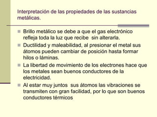 Interpretación de las propiedades de las sustancias
metálicas.

 Brillo metálico se debe a que el gas electrónico
  refleja toda la luz que recibe sin alterarla.
 Ductilidad y maleabilidad, al presionar el metal sus
  átomos pueden cambiar de posición hasta formar
  hilos o láminas.
 La libertad de movimiento de los electrones hace que
  los metales sean buenos conductores de la
  electricidad.
 Al estar muy juntos sus átomos las vibraciones se
  transmiten con gran facilidad, por lo que son buenos
  conductores térmicos
 