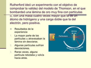 Rutherford ideó un experimento con el objetivo de
comprobar la validez del modelo de Thomson, en el que
bombardeó una lámina de oro muy fina con partículas
, con una masa cuatro veces mayor que la de un
átomo de hidrógeno y una carga doble que la del
electrón, pero positiva.
    Resultados de la
     experiencia
1.   La mayor parte de las
     partículas  atravesaban la
     lámina sin desviarse.
2.   Algunas partículas sufrían
     desviaciones.
3.   Raras veces, alguna
     partícula rebotaba y volvía
     hacia atrás.
 