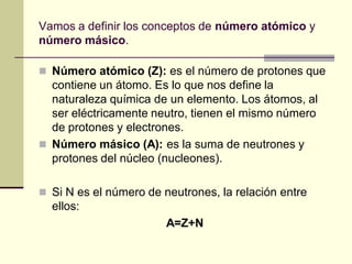 Vamos a definir los conceptos de número atómico y
número másico.
 Número atómico (Z): es el número de protones que
contiene un átomo. Es lo que nos define la
naturaleza química de un elemento. Los átomos, al
ser eléctricamente neutro, tienen el mismo número
de protones y electrones.
 Número másico (A): es la suma de neutrones y
protones del núcleo (nucleones).
 Si N es el número de neutrones, la relación entre
ellos:
A=Z+N
 