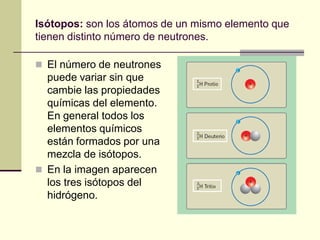 Isótopos: son los átomos de un mismo elemento que
tienen distinto número de neutrones.
 El número de neutrones
puede variar sin que
cambie las propiedades
químicas del elemento.
En general todos los
elementos químicos
están formados por una
mezcla de isótopos.
 En la imagen aparecen
los tres isótopos del
hidrógeno.
 