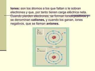 Iones: son los átomos a los que faltan o le sobran
electrones y que, por tanto tienen carga eléctrica neta.
Cuando pierden electrones, se forman iones positivos y
se denominan cationes, y cuando los ganan, iones
negativos, que se llaman aniones.
 