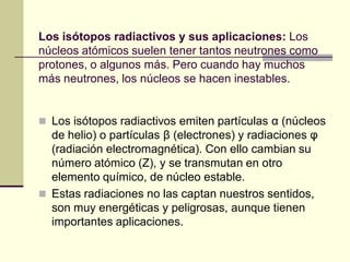 Los isótopos radiactivos y sus aplicaciones: Los
núcleos atómicos suelen tener tantos neutrones como
protones, o algunos más. Pero cuando hay muchos
más neutrones, los núcleos se hacen inestables.
 Los isótopos radiactivos emiten partículas α (núcleos
de helio) o partículas β (electrones) y radiaciones φ
(radiación electromagnética). Con ello cambian su
número atómico (Z), y se transmutan en otro
elemento químico, de núcleo estable.
 Estas radiaciones no las captan nuestros sentidos,
son muy energéticas y peligrosas, aunque tienen
importantes aplicaciones.
 