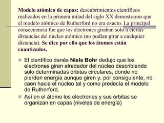 Modelo atómico de capas: descubrimientos científicos
realizados en la primera mitad del siglo XX demostraron que
el modelo atómico de Rutherford no era exacto. La principal
consecuencia fue que los electrones giraban solo a ciertas
distancias del núcleo atómico (no podían girar a cualquier
distancia). Se dice por ello que los átomos están
cuantizados.
 El científico danés Niels Bohr dedujo que los
electrones giran alrededor del núcleo describiendo
solo determinadas órbitas circulares, donde no
pierden energía aunque giren y, por consiguiente, no
caen hacia el núcleo tal y como predecía el modelo
de Rutherford.
 Así en el átomo los electrones y sus órbitas se
organizan en capas (niveles de energía)
 