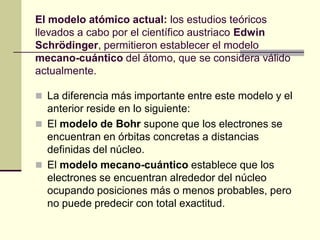 El modelo atómico actual: los estudios teóricos
llevados a cabo por el científico austriaco Edwin
Schrödinger, permitieron establecer el modelo
mecano-cuántico del átomo, que se considera válido
actualmente.
 La diferencia más importante entre este modelo y el
anterior reside en lo siguiente:
 El modelo de Bohr supone que los electrones se
encuentran en órbitas concretas a distancias
definidas del núcleo.
 El modelo mecano-cuántico establece que los
electrones se encuentran alrededor del núcleo
ocupando posiciones más o menos probables, pero
no puede predecir con total exactitud.
 