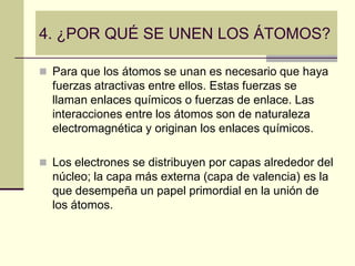 4. ¿POR QUÉ SE UNEN LOS ÁTOMOS?
 Para que los átomos se unan es necesario que haya
fuerzas atractivas entre ellos. Estas fuerzas se
llaman enlaces químicos o fuerzas de enlace. Las
interacciones entre los átomos son de naturaleza
electromagnética y originan los enlaces químicos.
 Los electrones se distribuyen por capas alrededor del
núcleo; la capa más externa (capa de valencia) es la
que desempeña un papel primordial en la unión de
los átomos.
 